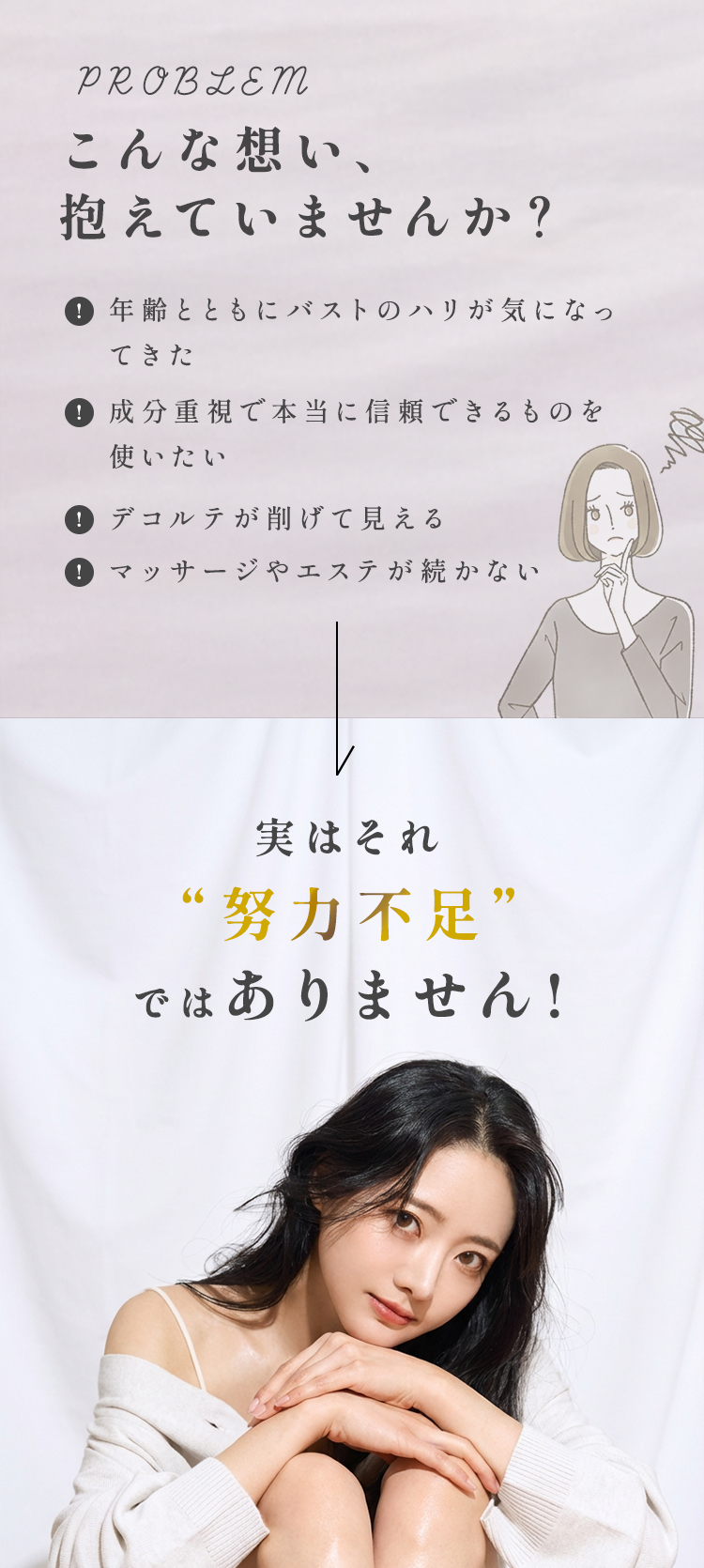こんな想い、
抱えていませんか?「年齢とともにバストのハリが気になってきた」「成分重視で本当に信頼できるものを使いたい」「デコルテが削げて見える」「マッサージやエステが続かない」実はそれ“努力不足”ではありません！